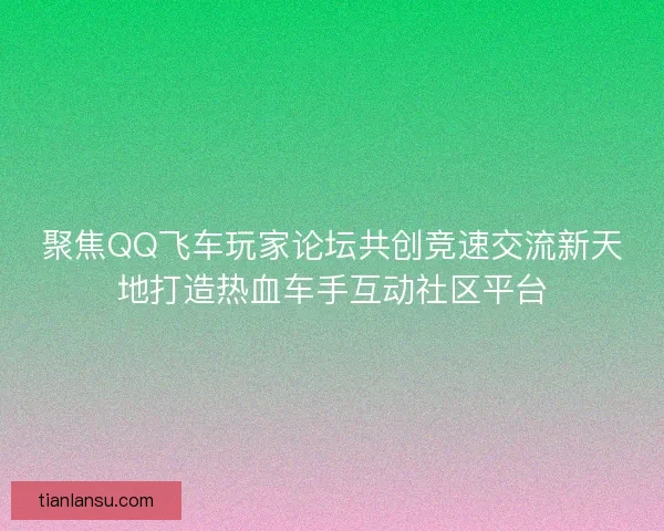聚焦QQ飞车玩家论坛共创竞速交流新天地打造热血车手互动社区平台